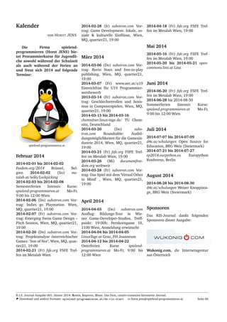 Kalender
von HORST JENS
Die Firma spielend-
programmieren (Horst JENS) bie-
tet Prorammierkurse f¨ur Jugendli-
che sowohl w¨ahrend der Schulzeit
als auch w¨ahrend der Ferien an
und freut sich 2014 auf folgende
Termine:
spielend-programmieren.at
Februar 2014
2014-02-01 bis 2014-02-02
Fosdem.org/2014 Br¨ussel, Bel-
gien 2014-02-02 (So) me-
talab.at/wiki/Lockpicking
2014-02-03 bis 2014-02-08
Semesterferien Intensiv Kurse:
spielend-programmieren.at Mo-Fr,
9:00 bis 12:00 Wien
2014-02-06 (Do) subotron.com Vor-
trag: Indies go Playstation. Wien,
MQ, quartier21, 19:00
2014-02-07 (Fr) subotron.com Vor-
trag: Emerging Swiss Game Design –
Pitch Session, Wien, MQ, quartier21,
19:00
2014-02-20 (Do) subotron.com Vor-
trag: Projektanalyse ¨osterreichischer
Games: ’Son of Nor’, Wien, MQ, quar-
tier21, 19:00
2014-02-21 (Fr) fsfe.org FSFE Tref-
fen im Metalab Wien
2014-02-28 (fr) subotron.com Vor-
trag: Game Development: lokale, so-
ziale & kulturelle Einﬂ¨usse, Wien,
MQ, quartier21, 19:00
M¨arz 2014
2014-03-06 (Do) subotron.com Vor-
trag: Rovio Stars and free-to-play
publishing, Wien, MQ, quartier21,
19:00
2014-03-07 (Fr) www.aec.at/u19
Einreichfrist f¨ur U19 Programmier-
wettbewerb
2013-03-14 (Fr) subotron.com Vor-
trag: Geschlechterrollen und Sexis-
mus in Computerspielen, Wien, MQ,
quartier21, 19:00
2014-03-15 bis 2014-03-16
chemnitzer.linux-tage.de/ TU Chem-
nitz, Deutschland
2014-03-20 (Do) subo-
tron.com Roundtable: Ausbil-
dungsm¨oglichkeiten f¨ur die Gamesin-
dustrie 2014, Wien, MQ, quartier21,
19:00
2014-03-21 (Fr) fsfe.org FSFE Tref-
fen im Metalab Wien, 19:00
2014-03-26 (Mi) documentfree-
dom.org weltweit
2014-03-28 (Fr) subotron.com Vor-
trag: Das Spiel mit dem ’Virtual Other
in Mind’ , Wien, MQ, quartier21,
19:00
April 2014
2014-04-03 (Do) subotron.com
Ausﬂug: Bildungs-Tour in Wie-
ner Game-Developer-Studios. Treff-
punkt: 19:00h: Fernkorngasse 10,
1100 Wien, Anmeldung erw¨unscht
2014-04-04 bis 2014-04-05
LinuxTage.at Graz, FH Joanneum
2014-04-12 bis 2014-04-22
Osterferien Kurse spielend-
programmieren.at Mo-Fr, 9:00 bis
12:00 Wien
2014-04-18 (Fr) fsfe.org FSFE Tref-
fen im Metalab Wien, 19:00
Mai 2014
2014-05-16 (Fr) fsfe.org FSFE Tref-
fen im Metalab Wien, 19:00
2014-05-20 bis 2014-05-21 open-
commons.linz.at Linz
Juni 2014
2014-06-20 (Fr) fsfe.org FSFE Tref-
fen im Metalab Wien, 19:00
2014-06-28 bis 2014-08-30
Sommerferien Intensiv Kurse:
spielend-programmieren.at Mo-Fr,
9:00 bis 12:00 Wien
Juli 2014
2014-07-07 bis 2014-07-09
d4e.at/schulungen Open Source for
Education, BRG Weiz (Steiermark)
2014-07-21 bis 2014-07-27
ep2014.eurpython.eu Europython
Konferenz, Berlin
August 2014
2014-08-28 bis 2014-08-30
d4e.at/schulungen Weizer Knoppixta-
ge, BRG Weiz (Steiermark)
Sponsoren
Das RIS-Journal dankt folgenden
Sponsoren dieser Ausgabe:
Wukonig.com, die Internetagentur
aus ¨Osterreich
R.I.S. Journal Ausgabe 001, J¨anner 2014: Remix, Improve, Share. Das freie, creativ-commons lizensierte Journal.
Download und andere Formate: spielend-programmieren.at/de:ris:start horst.jens@spielend-programmieren.at Seite 60
 