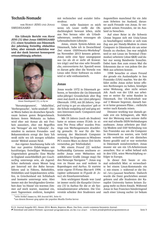 Technik-Nomade
von HORST JENS UND JONAS
SMEDEGAARD
Ein Lifestyle Bericht von Horst
JENS [5] ¨uber Jonas SMEDEGAARD
[1], einen Sysadmin aus D¨anemark
der jahrelang freiwillig obdachlos
lebte, aber niemals arbeitslos war
und der dank Internet konsequent
ortsunabh¨angig arbeitet.
Jonas Smedegaard [1], cc-by-sa
’Herumzigeunern’, ’obdachlos’,
’Herbergssuche’, ’nicht-sesshaft’: Die-
se Worte haben im deutschen Sprach-
raum keinen guten Beigeschmack.
Keinen festen Wohnsitz zu haben
wird eher mit Armut als mit Frei-
heit assoziiert, eher mit Begriffen
wie ’Versager’ als mit ’Lifestyle’. Zu-
mindest in meinem Freundes- und
Bekanntenkreis erregt der Satz ’Ich
weiß nicht wo ich morgen schlafen
werde’ Mitleid anstatt Neid.
Aus eigener Anschauung habe ich
fast nur positive Erfahrungen mit
kurzfristiger, freiwilliger Wohnungs-
Ungewissheit gemacht: Eine Woche
in England ausschließlich per Couch-
surﬁng unterwegs sein, als Jugend-
licher mehrmals einen Monat lang
per Interrail mit der Bahn herum-
fahren und in F¨ahren, Bahnh¨ofen,
Felsh¨ohlen und Gep¨acknetzten schla-
fen, in Griechenland mit Schlafsack
und Isomatte unterwegs sein: Aber
immer mit der beruhigenden Gewiss-
heit dass ’zu Hause’ ein warmes Zim-
mer auf mich wartet, maximal ein,
zwei Tagesreisen entfernt, komplett
mit technischer und sozialer Infra-
struktur.
Umso mehr fasziniert es mich
wenn ich Leute treffe die Ob-
dachlosigkeit bewusst leben, nicht
aus Not heraus oder als Urlaub-
sabenteuer, sondern sozusagen als
Lebensabschnitt-Lifestyle:
Jonas, einem System-Admin aus
D¨anemark, habe ich in Deutschland
(bei einem OSDOmotics-Workshop5
im November 2013 kennen gelernt.
Jonas sieht eine Spur unangepasst
aus (so als ob er nicht oft Krawat-
ten tr¨agt) und hat eine sehr freundli-
che, extrovertierte Art. Speziell wenn
es darum geht ¨uber die Vorteile von
Linux oder freier Software zu reden
wird er sehr enthusiastisch.
Jonas
Jonas wurde 1972 in D¨anemark ge-
boren, er beendete die (in D¨anemark
zehn-j¨ahrige) Grundschule aber ﬂog
zwei mal durch in der (drei-j¨ahrigen)
Oberstufe. 1992, mit 20 Jahren, ’stop-
ped trying to get an education’ gab er
die Schule endg¨ultig auf und ging sei-
nen Interessen nach: Computern und
Sozialarbeit.
Mit 19 Jahren (noch als Student)
hatte er seinen ersten IT-Job: in ei-
nem ’Pre Press ofﬁce’ wurden Prin-
tings von Werbeagenturen druckfer-
tig gemacht. Er war f¨ur die Ver-
netzung der Macintosh Computer
zust¨andig. Im Gegensatz zu Windows
PC’s waren Macs zu dieser Zeit leicht
vernetzbar, per Telefonkabel.
Mit einem Freund [2] welcher
hobbym¨aßig Cartoons zeichnete er-
stellte Jonas erste Webseiten mit
anklickbarer Graﬁk (image map) f¨ur
den Netscape Navigator 6
. Jonas zog
von zu Hause aus und wohnte in
Kopenhagen und Aarhus. Er startete
seine eigene IT-Firma Macværk 1996
(sp¨ater unbenannt in IT-guide dr. Jo-
nes) als Einzelunternehmer.
Sein wichtigster Kunde war (und
ist immer noch) die Kaospilot Univer-
sity [3] in Aarhus f¨ur die er als Sys-
temadministrator arbeitete. Die Uni-
versit¨at schickte ihre Studenten und
Angestellten manchmal f¨ur ein Jahr
zum Arbeiten ins Ausland, darun-
ter auch Freunde von Jonas. Er ver-
sprach seinen Freunden, sie im Aus-
land zu besuchen.
Auf einer Reise in die Schweiz
(Jonas begann sich mit Unix/Linux
zu besch¨aftigen) w¨ahlte er sich vom
Zug aus per Handy-Modem in einen
Computer in D¨anemark ein um seine
Emails zu checken. Das war m¨oglich
weil er mit Linux im Terminal (Text-
modus) arbeitete (ohne GUI) und da-
her nur wenig Bandweite brauchte.
Dabei kam ihm zum ersten Mal die
Erkenntnis das er von jedem Ort der
Welt aus arbeiten konnte.
1998 besuchte er einen Freund
der gerade ein Auslandsjahr in San
Franzisko (USA) machte. Vor der Ab-
fahrt stellte Jonas sicher keine offe-
nen Rechnungen zu haben, k¨undigte
seine Wohnung, aber nicht seinen
Job. Auch von der USA aus arbei-
tete er weiter f¨ur seine Kunden in
D¨anemark. Der US-Aufenthalt war
auf 3 Monate begrenzt, danach hat-
te er keine genauen Pl¨ane... vielleicht
weiter nach Kanada reisen.
Distance working war damals ge-
rade erst ein Schlagwort, alle Welt
war der Meinung man m¨usste daf¨ur
erst mal schnelle ISDN-Verbindungen
ausbauen. Jonas arbeitete per Dial-
Up Modem und SSH Verbindung von
San Franzisko aus um die Computer
in D¨anemark zu warten, sein Geld
wurde weiterhin auf ein d¨anisches
Konto gezahlt und er war weiterhin
in D¨anemark sozialversichert. Jonas
musste nie um ein US-Arbeitsvisum
ansuchen. Nur er selbst befand sich
in den USA, seien Wertsch¨opfung er-
folgte in Europa.
In dieser Zeit baute er ein-
mal ordentlich Mist: er verwechsel-
te bei einem Linux-Kommando ein
< mit einem > w¨ahrend er die Da-
tei /etc/passwd bearbeite. Dadurch
wurde die Datei geschrieben anstatt
gelesen und alle Studenten der Ka-
ospilot University hatten keinen Zu-
gang mehr zu ihren Emails. W¨ahrend
Jonas in San Francisco h¨anderingend
nach einer L¨osung suchte (er bekam
5siehe Artikel chemnitz, RIS Journal 001, Seite 6)
6aus diesem Browser ging sp¨ater der popul¨are Mozilla Firefox hervor
R.I.S. Journal Ausgabe 001, J¨anner 2014: Remix, Improve, Share. Das freie, creativ-commons lizensierte Journal.
Download und andere Formate: spielend-programmieren.at/de:ris:start horst.jens@spielend-programmieren.at Seite 9
 