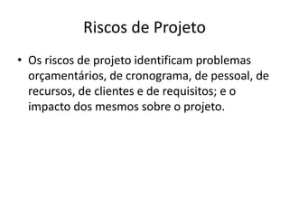 Riscos de Projeto
• Os riscos de projeto identificam problemas
orçamentários, de cronograma, de pessoal, de
recursos, de clientes e de requisitos; e o
impacto dos mesmos sobre o projeto.
 