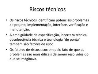 Riscos técnicos
• Os riscos técnicos identificam potenciais problemas
de projeto, implementação, interface, verificação e
manutenção.
• A ambigüidade de especificação, incerteza técnica,
obsolescência técnica e tecnologia “de ponta”
também são fatores de risco.
• Os fatores de riscos ocorrem pelo fato de que os
problemas são mais difíceis de serem resolvidos do
que se imaginava.
 