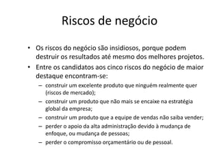 Riscos de negócio
• Os riscos do negócio são insidiosos, porque podem
destruir os resultados até mesmo dos melhores projetos.
• Entre os candidatos aos cinco riscos do negócio de maior
destaque encontram-se:
– construir um excelente produto que ninguém realmente quer
(riscos de mercado);
– construir um produto que não mais se encaixe na estratégia
global da empresa;
– construir um produto que a equipe de vendas não saiba vender;
– perder o apoio da alta administração devido à mudança de
enfoque, ou mudança de pessoas;
– perder o compromisso orçamentário ou de pessoal.
 