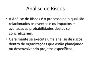 Análise de Riscos
• A Análise de Riscos é o processo pelo qual são
relacionados os eventos e os impactos e
avaliadas as probabilidades destes se
concretizarem.
• Geralmente se executa uma análise de riscos
dentro de organizações que estão planejando
ou desenvolvendo projetos específicos.
 