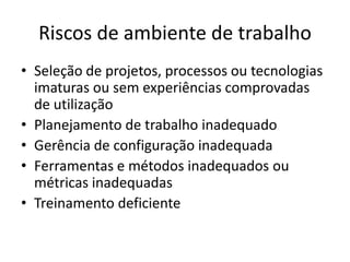 Riscos de ambiente de trabalho
• Seleção de projetos, processos ou tecnologias
imaturas ou sem experiências comprovadas
de utilização
• Planejamento de trabalho inadequado
• Gerência de configuração inadequada
• Ferramentas e métodos inadequados ou
métricas inadequadas
• Treinamento deficiente
 