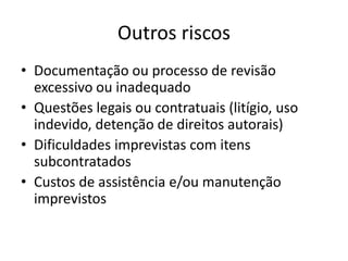 Outros riscos
• Documentação ou processo de revisão
excessivo ou inadequado
• Questões legais ou contratuais (litígio, uso
indevido, detenção de direitos autorais)
• Dificuldades imprevistas com itens
subcontratados
• Custos de assistência e/ou manutenção
imprevistos
 