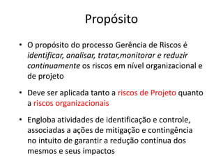 Propósito
• O propósito do processo Gerência de Riscos é
identificar, analisar, tratar,monitorar e reduzir
continuamente os riscos em nível organizacional e
de projeto
• Deve ser aplicada tanto a riscos de Projeto quanto
a riscos organizacionais
• Engloba atividades de identificação e controle,
associadas a ações de mitigação e contingência
no intuito de garantir a redução contínua dos
mesmos e seus impactos
 