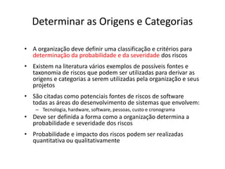 Determinar as Origens e Categorias
• A organização deve definir uma classificação e critérios para
determinação da probabilidade e da severidade dos riscos
• Existem na literatura vários exemplos de possíveis fontes e
taxonomia de riscos que podem ser utilizadas para derivar as
origens e categorias a serem utilizadas pela organização e seus
projetos
• São citadas como potenciais fontes de riscos de software
todas as áreas do desenvolvimento de sistemas que envolvem:
– Tecnologia, hardware, software, pessoas, custo e cronograma
• Deve ser definida a forma como a organização determina a
probabilidade e severidade dos riscos
• Probabilidade e impacto dos riscos podem ser realizadas
quantitativa ou qualitativamente
 