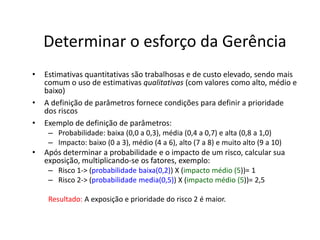 Determinar o esforço da Gerência
• Estimativas quantitativas são trabalhosas e de custo elevado, sendo mais
comum o uso de estimativas qualitativas (com valores como alto, médio e
baixo)
• A definição de parâmetros fornece condições para definir a prioridade
dos riscos
• Exemplo de definição de parâmetros:
– Probabilidade: baixa (0,0 a 0,3), média (0,4 a 0,7) e alta (0,8 a 1,0)
– Impacto: baixo (0 a 3), médio (4 a 6), alto (7 a 8) e muito alto (9 a 10)
• Após determinar a probabilidade e o impacto de um risco, calcular sua
exposição, multiplicando-se os fatores, exemplo:
– Risco 1-> (probabilidade baixa(0,2)) X (impacto médio (5))= 1
– Risco 2-> (probabilidade media(0,5)) X (impacto médio (5))= 2,5
Resultado: A exposição e prioridade do risco 2 é maior.
 