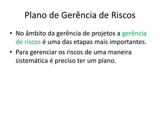 Plano de Gerência de Riscos
• No âmbito da gerência de projetos a gerência
de riscos é uma das etapas mais importantes.
• Para gerenciar os riscos de uma maneira
sistemática é preciso ter um plano.
 
