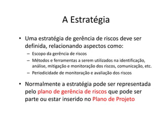 A Estratégia
• Uma estratégia de gerência de riscos deve ser
definida, relacionando aspectos como:
– Escopo da gerência de riscos
– Métodos e ferramentas a serem utilizados na identificação,
análise, mitigação e monitoração dos riscos, comunicação, etc.
– Periodicidade de monitoração e avaliação dos riscos
• Normalmente a estratégia pode ser representada
pelo plano de gerência de riscos que pode ser
parte ou estar inserido no Plano de Projeto
 