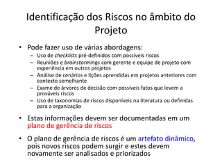 Identificação dos Riscos no âmbito do
Projeto
• Pode fazer uso de várias abordagens:
– Uso de checklists pré-definidos com possíveis riscos
– Reuniões e brainstormings com gerente e equipe de projeto com
experiência em outros projetos
– Análise de cenários e lições aprendidas em projetos anteriores com
contexto semelhante
– Exame de árvores de decisão com possíveis fatos que levem a
prováveis riscos
– Uso de taxonomias de riscos disponíveis na literatura ou definidas
para a organização
• Estas informações devem ser documentadas em um
plano de gerência de riscos
• O plano de gerência de riscos é um artefato dinâmico,
pois novos riscos podem surgir e estes devem
novamente ser analisados e priorizados
 