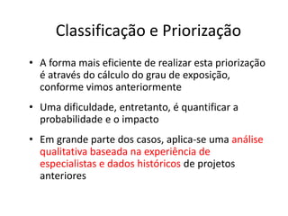 Classificação e Priorização
• A forma mais eficiente de realizar esta priorização
é através do cálculo do grau de exposição,
conforme vimos anteriormente
• Uma dificuldade, entretanto, é quantificar a
probabilidade e o impacto
• Em grande parte dos casos, aplica-se uma análise
qualitativa baseada na experiência de
especialistas e dados históricos de projetos
anteriores
 