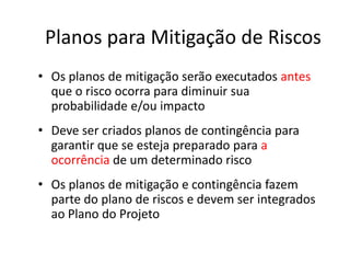 Planos para Mitigação de Riscos
• Os planos de mitigação serão executados antes
que o risco ocorra para diminuir sua
probabilidade e/ou impacto
• Deve ser criados planos de contingência para
garantir que se esteja preparado para a
ocorrência de um determinado risco
• Os planos de mitigação e contingência fazem
parte do plano de riscos e devem ser integrados
ao Plano do Projeto
 