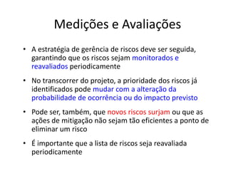 Medições e Avaliações
• A estratégia de gerência de riscos deve ser seguida,
garantindo que os riscos sejam monitorados e
reavaliados periodicamente
• No transcorrer do projeto, a prioridade dos riscos já
identificados pode mudar com a alteração da
probabilidade de ocorrência ou do impacto previsto
• Pode ser, também, que novos riscos surjam ou que as
ações de mitigação não sejam tão eficientes a ponto de
eliminar um risco
• É importante que a lista de riscos seja reavaliada
periodicamente
 