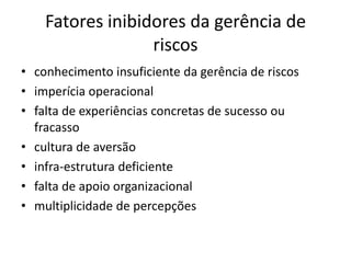 Fatores inibidores da gerência de
riscos
• conhecimento insuficiente da gerência de riscos
• imperícia operacional
• falta de experiências concretas de sucesso ou
fracasso
• cultura de aversão
• infra-estrutura deficiente
• falta de apoio organizacional
• multiplicidade de percepções
 