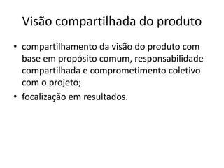 Visão compartilhada do produto
• compartilhamento da visão do produto com
base em propósito comum, responsabilidade
compartilhada e comprometimento coletivo
com o projeto;
• focalização em resultados.
 
