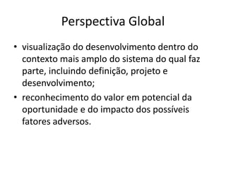 Perspectiva Global
• visualização do desenvolvimento dentro do
contexto mais amplo do sistema do qual faz
parte, incluindo definição, projeto e
desenvolvimento;
• reconhecimento do valor em potencial da
oportunidade e do impacto dos possíveis
fatores adversos.
 