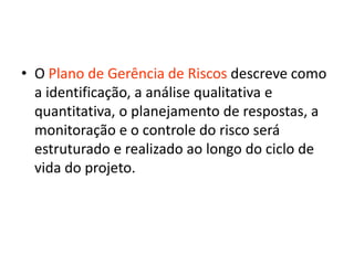 • O Plano de Gerência de Riscos descreve como
a identificação, a análise qualitativa e
quantitativa, o planejamento de respostas, a
monitoração e o controle do risco será
estruturado e realizado ao longo do ciclo de
vida do projeto.
 