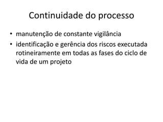 Continuidade do processo
• manutenção de constante vigilância
• identificação e gerência dos riscos executada
rotineiramente em todas as fases do ciclo de
vida de um projeto
 