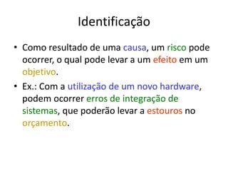 Identificação
• Como resultado de uma causa, um risco pode
ocorrer, o qual pode levar a um efeito em um
objetivo.
• Ex.: Com a utilização de um novo hardware,
podem ocorrer erros de integração de
sistemas, que poderão levar a estouros no
orçamento.
 