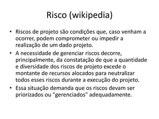 Risco (wikipedia)
• Riscos de projeto são condições que, caso venham a
ocorrer, podem comprometer ou impedir a
realização de um dado projeto.
• A necessidade de gerenciar riscos decorre,
principalmente, da constatação de que a quantidade
e diversidade dos riscos de projeto excede o
montante de recursos alocados para neutralizar
todos esses riscos durante a execução do projeto.
• Essa situação demanda que os riscos devam ser
priorizados ou "gerenciados" adequadamente.
 
