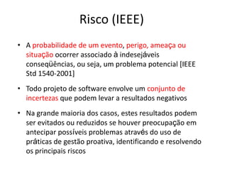 Risco (IEEE)
• A probabilidade de um evento, perigo, ameaça ou
situação ocorrer associado à indesejáveis
conseqüências, ou seja, um problema potencial [IEEE
Std 1540-2001]
• Todo projeto de software envolve um conjunto de
incertezas que podem levar a resultados negativos
• Na grande maioria dos casos, estes resultados podem
ser evitados ou reduzidos se houver preocupação em
antecipar possíveis problemas através do uso de
práticas de gestão proativa, identificando e resolvendo
os principais riscos
 