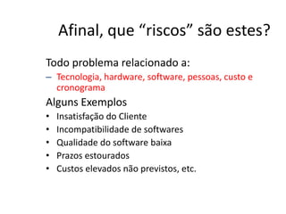 Afinal, que “riscos” são estes?
Todo problema relacionado a:
– Tecnologia, hardware, software, pessoas, custo e
cronograma
Alguns Exemplos
• Insatisfação do Cliente
• Incompatibilidade de softwares
• Qualidade do software baixa
• Prazos estourados
• Custos elevados não previstos, etc.
 