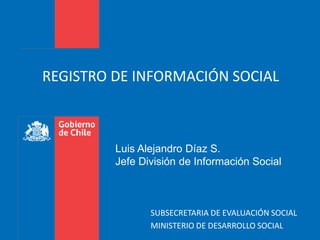 REGISTRO DE INFORMACIÓN SOCIAL 
Luis Alejandro Díaz S. 
Jefe División de Información Social 
SUBSECRETARIA DE EVALUACIÓN SOCIAL 
MINISTERIO DE DESARROLLO SOCIAL 
 