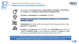Con el fin de trasladar estos conocimientos a las pymes de su área de influencia y/o para promover
proyectos de innovación en cooperación ligados a los diferentes ámbitos del RIS3
15
Programa formativo Innovación en modelos de negocio
OBJETIVOS DEL PROGRAMA FORMATIVO
Conocimiento de conceptos, áreas de oportunidad, tecnologías, y instrumentos
de 7 ámbitos de la estrategia de especialización inteligente RIS3.
Conceptos e instrumentos de la innovación y de la I+D
Conceptos y casos prácticos de la Innovación en Mercado y de la Innovación en
Modelos de Negocio
Metodologías para realizar perfiles de innovación de las empresas y llevar a cabo
proyectos en cooperación.
Conceptos y herramientas para identificar las oportunidades que ofrecen el
Programa Horizonte Europe y otros programas europeos en materia de I+D+i
para impulsar la participación de las empresas vascas en los mismos
 