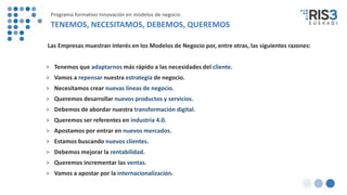 Las Empresas muestran interés en los Modelos de Negocio por, entre otras, las siguientes razones:
> Tenemos que adaptarnos más rápido a las necesidades del cliente.
> Vamos a repensar nuestra estrategia de negocio.
> Necesitamos crear nuevas líneas de negocio.
> Queremos desarrollar nuevos productos y servicios.
> Debemos de abordar nuestra transformación digital.
> Queremos ser referentes en industria 4.0.
> Apostamos por entrar en nuevos mercados.
> Estamos buscando nuevos clientes.
> Debemos mejorar la rentabilidad.
> Queremos incrementar las ventas.
> Vamos a apostar por la internacionalización.
Programa formativo Innovación en modelos de negocio
TENEMOS, NECESITAMOS, DEBEMOS, QUEREMOS
 