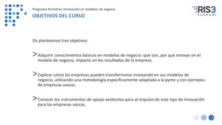 2
Programa formativo Innovación en modelos de negocio
OBJETIVOS DEL CURSO
Os planteamos tres objetivos:
>Adquirir conocimientos básicos en modelos de negocio: qué son, por qué innovar en el
modelo de negocio, impacto en los resultados de la empresa.
>Explicar cómo las empresas pueden transformarse innovando en sus modelos de
negocio, utilizando una metodología específicamente adaptada a la pyme y con ejemplos
de empresas vascas.
>Conocer los instrumentos de apoyo existentes para al impulso de este tipo de innovación
para las empresas vascas.
 