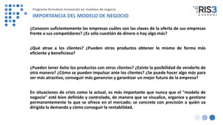 ¿Conocen suficientemente las empresas cuáles son las claves de la oferta de sus empresas
frente a sus competidores? ¿Es sólo cuestión de dinero o hay algo más?
¿Qué atrae a los clientes? ¿Pueden otros productos obtener lo mismo de forma más
eficiente y beneficiosa?
¿Pueden tener éxito los productos con otros clientes? ¿Existe la posibilidad de venderlo de
otra manera? ¿Cómo se pueden impulsar ante los clientes? ¿Se puede hacer algo más para
ser más atractivo, conseguir más ganancias y garantizar un mejor futuro de la empresa?
En situaciones de crisis como la actual, es más importante que nunca que el "modelo de
negocio" esté bien definido y controlado, de manera que se visualice, organice y gestione
permanentemente lo que se ofrece en el mercado; se concrete con precisión a quién va
dirigida la demanda y cómo conseguir la rentabilidad.
IMPORTANCIA DEL MODELO DE NEGOCIO
Programa formativo Innovación en modelos de negocio
 