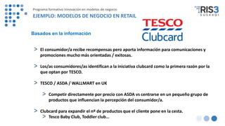> El consumidor/a recibe recompensas pero aporta información para comunicaciones y
promociones mucho más orientadas / exitosas.
> Los/as consumidores/as identifican a la iniciativa clubcard como la primera razón por la
que optan por TESCO.
> TESCO / ASDA / WALLMART en UK
> Competir directamente por precio con ASDA vs centrarse en un pequeño grupo de
productos que influencian la percepción del consumidor/a.
> Clubcard para expandir el nº de productos que el cliente pone en la cesta.
> Tesco Baby Club, Toddler club…
Basados en la información
Programa formativo Innovación en modelos de negocio
EJEMPLO: MODELOS DE NEGOCIO EN RETAIL
 