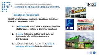 Gestión de alianzas con fabricantes basadas en 3 variables
(Study of European Discounters).
1. La diferencia de precio entre la marca del fabricante
y la blanca debe reflejar la diferencia en calidad.
2. El precio de la marca del fabricante debe ser
ligeramente inferior al que tienen otros
distribuidores.
3. Los fabricantes deben invertir en el diseño de
packaging y formatos de cantidad diversos.
Basados en marca propia
Programa formativo Innovación en modelos de negocio
EJEMPLO: MODELOS DE NEGOCIO EN RETAIL
 