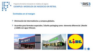 > Eliminación de intermediarios y compras globales.
> Acuerdos para formatos especiales / diseño packaging como elemento diferencial. (Nestle
y Liddle con agua Vitesse).
Centrados en el margen
Programa formativo Innovación en modelos de negocio
EJEMPLO: MODELOS DE NEGOCIO EN RETAIL
 
