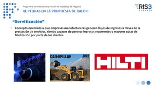 “Servitización”
• Concepto orientado a que empresas manufactureras generen flujos de ingresos a través de la
prestación de servicios, siendo capaces de generar ingresos recurrentes y mayores cotas de
fidelización por parte de los clientes.
Programa formativo Innovación en modelos de negocio
RUPTURAS EN LA PROPUESTA DE VALOR
 