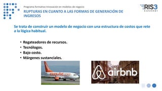 Se trata de construir un modelo de negocio con una estructura de costos que rete
a la lógica habitual.
• Regateadores de recursos.
• Tecnólogos.
• Bajo costo.
• Márgenes sustanciales.
Programa formativo Innovación en modelos de negocio
RUPTURAS EN CUANTO A LAS FORMAS DE GENERACIÓN DE
INGRESOS
 