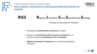 6
Regional Innovation Smart Specializacion Strategy=RIS3
Estrategia de Especialización Inteligente
• Estrategia de transformación económica de la región
• Basada en la concentración de los recursos e inversiones en un
conjunto limitado de prioridades de I+D e innovación
• Objetivo: Incrementar el impacto de las inversiones destinadas a
innovación
Programa formativo Innovación en modelos de negocio
RIS3 EUSKADI: ESTRATEGIA DE ESPECIALIZACIÓN INTELIGENTE DE
EUSKADI
 