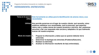 Tarea en la que se
utiliza
Esta herramienta se utiliza para la identificación de actores clave y sus
necesidades.
Utilidad Nos permite ponernos en el lugar de nuestro cliente; qué necesita, cómo
podemos satisfacer sus necesidades, qué le preocupa, qué aspectos
valora más y cuáles menos de nuestro producto o servicio. Así, podremos
escuchar y dar una respuesta más cercana y adaptada a lo que realmente
buscan de nuestra empresa.
Modo de empleo 1. Preparar la información y datos que se quieren detectar de la
entrevista.
2. Determinar la tipología de entrevista (Problema/Solución).
3. Realizar la entrevista.
4. Analizar la información resultante de la(s) entrevista(s).
Programa formativo Innovación en modelos de negocio
HERRAMIENTA: ENTREVISTAS
 