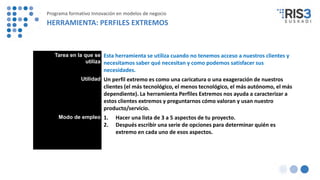 Tarea en la que se
utiliza
Esta herramienta se utiliza cuando no tenemos acceso a nuestros clientes y
necesitamos saber qué necesitan y como podemos satisfacer sus
necesidades.
Utilidad Un perfil extremo es como una caricatura o una exageración de nuestros
clientes (el más tecnológico, el menos tecnológico, el más autónomo, el más
dependiente). La herramienta Perfiles Extremos nos ayuda a caracterizar a
estos clientes extremos y preguntarnos cómo valoran y usan nuestro
producto/servicio.
Modo de empleo 1. Hacer una lista de 3 a 5 aspectos de tu proyecto.
2. Después escribir una serie de opciones para determinar quién es
extremo en cada uno de esos aspectos.
Programa formativo Innovación en modelos de negocio
HERRAMIENTA: PERFILES EXTREMOS
 