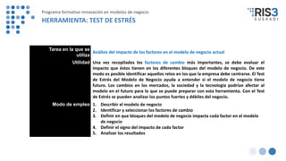 Tarea en la que se
utiliza
Análisis del impacto de los factores en el modelo de negocio actual
Utilidad Una vez recopilados los factores de cambio más importantes, se debe evaluar el
impacto que éstos tienen en los diferentes bloques del modelo de negocio. De este
modo es posible identificar aquellos retos en los que la empresa debe centrarse. El Test
de Estrés del Modelo de Negocio ayuda a entender si el modelo de negocio tiene
futuro. Los cambios en los mercados, la sociedad y la tecnología podrían afectar al
modelo en el futuro para lo que se puede preparar con esta herramienta. Con el Test
de Estrés se pueden analizar los puntos fuertes y débiles del negocio.
Modo de empleo 1. Describir el modelo de negocio
2. Identificar y seleccionar los factores de cambio
3. Definir en que bloques del modelo de negocio impacta cada factor en el modelo
de negocio
4. Definir el signo del impacto de cada factor
5. Analizar los resultados
Programa formativo Innovación en modelos de negocio
HERRAMIENTA: TEST DE ESTRÉS
 