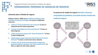 Volviendo sobre el Modelo de negocio:
Podemos entener l MdN como la plataforma desde la cual se
manifiesta una elección estratégica. En esencia, el MdN debe
comunicar:
1. ¿Cuál es la "forma de distinción" de la empresa? Es decir, la
propuesta de valor (value proposition).
2. ¿A quién está dirigida esta "forma de distinción"? Es decir, el
Value Segment.
3. ¿Cómo construye la empresa esta "forma de distinción"? Es decir,
la Value Configuration.
4. ¿Quién juega un papel central para desarrollar esta "forma de
distinción"? Es decir, la red de valor (value network).
5. ¿Cuánto y de qué manera está obteniendo la empresa las
ganancias (ingresos-costes) por esta "forma de distinción"? Es
decir, la captura de valor (value capture).
Los patrones de modelo de negocio describen soluciones
comprobadas de problemas recurrentes durante el diseño del
modelo de negocio.
Programa formativo Innovación en modelos de negocio
HERRAMIENTA: PATRONES DE MODELOS DE NEGOCIO
 