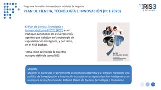 El Plan de Ciencia, Tecnología e
Innovación Euskadi 2020 (PCTI) es el
Plan que aúna todos los esfuerzos y los
agentes que trabajan en la estrategia de
especialización inteligente, y por tanto,
en el RIS3 Euskadi.
Toma como referencia la directriz
europea definida como RIS3.
MISIÓN:
Mejorar el bienestar, el crecimiento económico sostenible y el empleo mediante una
política de investigación e innovación basada en la especialización inteligente y en
la mejora de la eficiencia del Sistema Vasco de Ciencia, Tecnología e Innovación
8
PLAN DE CIENCIA, TECNOLOGÍA E INNOVACIÓN (PCTI2020)
Programa formativo Innovación en modelos de negocio
 