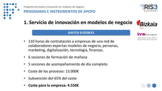 1. Servicio de innovación en modelos de negocio
• 110 horas de contratación a empresas de una red de
colaboradores expertas modelos de negocio, personas,
marketing, digitalización, tecnología, finanzas.
• 6 sesiones de formación de mañana
• 5 sesiones de acompañamiento de día completo
• Coste de los procesos: 13.000€
• Subvención del 65% del coste
• Coste para la empresa: 4.550€
GASTOS ELEGIBLES
Programa formativo Innovación en modelos de negocio
PROGRAMAS E INSTRUMENTOS DE APOYO
 