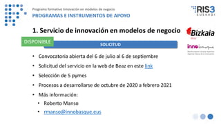 1. Servicio de innovación en modelos de negocio
• Convocatoria abierta del 6 de julio al 6 de septiembre
• Solicitud del servicio en la web de Beaz en este link
• Selección de 5 pymes
• Procesos a desarrollarse de octubre de 2020 a febrero 2021
• Más información:
• Roberto Manso
• rmanso@innobasque.eus
SOLICITUD
DISPONIBLE
Programa formativo Innovación en modelos de negocio
PROGRAMAS E INSTRUMENTOS DE APOYO
 