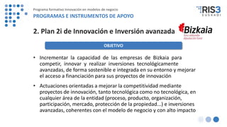2. Plan 2i de Innovación e Inversión avanzada
• Incrementar la capacidad de las empresas de Bizkaia para
competir, innovar y realizar inversiones tecnológicamente
avanzadas, de forma sostenible e integrada en su entorno y mejorar
el acceso a financiación para sus proyectos de innovación
• Actuaciones orientadas a mejorar la competitividad mediante
proyectos de innovación, tanto tecnológica como no tecnológica, en
cualquier área de la entidad (proceso, producto, organización,
participación, mercado, protección de la propiedad...) e inversiones
avanzadas, coherentes con el modelo de negocio y con alto impacto
OBJETIVO
Programa formativo Innovación en modelos de negocio
PROGRAMAS E INSTRUMENTOS DE APOYO
 