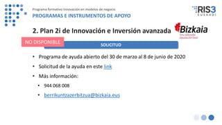 SOLICITUD
NO DISPONIBLE
2. Plan 2i de Innovación e Inversión avanzada
• Programa de ayuda abierto del 30 de marzo al 8 de junio de 2020
• Solicitud de la ayuda en este link
• Más información:
• 944 068 008
• berrikuntzazerbitzua@bizkaia.eus
Programa formativo Innovación en modelos de negocio
PROGRAMAS E INSTRUMENTOS DE APOYO
 