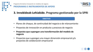3. Innobideak-Lehiabide. Programa gestionado por la SPRI
OBJETIVO
• Planes de choque, de continuidad del negocio o de relanzamiento
• Proyectos de innovación en producto y procesos de negocio
• Proyectos que supongan una transformación del modelo de
negocio
• Proyectos que supongan una mayor dimensión empresarial y/o
proyectos de colaboración empresarial
Programa formativo Innovación en modelos de negocio
PROGRAMAS E INSTRUMENTOS DE APOYO
 