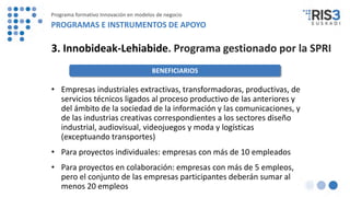• Empresas industriales extractivas, transformadoras, productivas, de
servicios técnicos ligados al proceso productivo de las anteriores y
del ámbito de la sociedad de la información y las comunicaciones, y
de las industrias creativas correspondientes a los sectores diseño
industrial, audiovisual, videojuegos y moda y logísticas
(exceptuando transportes)
• Para proyectos individuales: empresas con más de 10 empleados
• Para proyectos en colaboración: empresas con más de 5 empleos,
pero el conjunto de las empresas participantes deberán sumar al
menos 20 empleos
3. Innobideak-Lehiabide. Programa gestionado por la SPRI
BENEFICIARIOS
Programa formativo Innovación en modelos de negocio
PROGRAMAS E INSTRUMENTOS DE APOYO
 