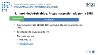 • Programa de ayuda abierto del 16 de junio al 24 de septiembre de
2020
• Solicitud de la ayuda en este link
• Más información:
• 902 702 142
• info@spri.eus
3. Innobideak-Lehiabide. Programa gestionado por la SPRI
SOLICITUD
DISPONIBLE
Programa formativo Innovación en modelos de negocio
PROGRAMAS E INSTRUMENTOS DE APOYO
 