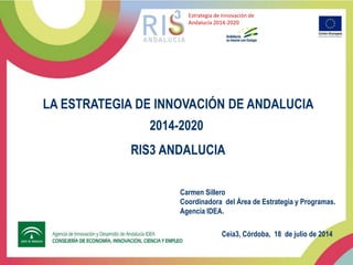 LA ESTRATEGIA DE INNOVACIÓN DE ANDALUCIA
2014-2020
RIS3 ANDALUCIA
Estrategia de Innovación de
Andalucía 2014-2020
Ceia3, Córdoba, 18 de julio de 2014
Carmen Sillero
Coordinadora del Área de Estrategia y Programas.
Agencia IDEA.
 